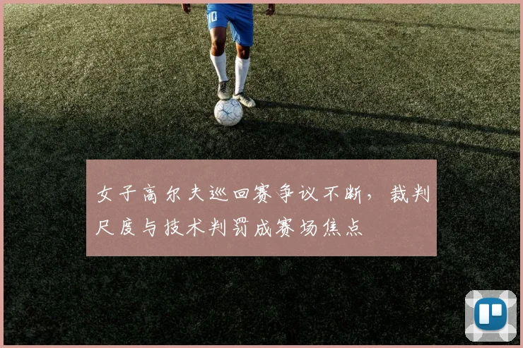 女子高尔夫巡回赛争议不断，裁判尺度与技术判罚成赛场焦点