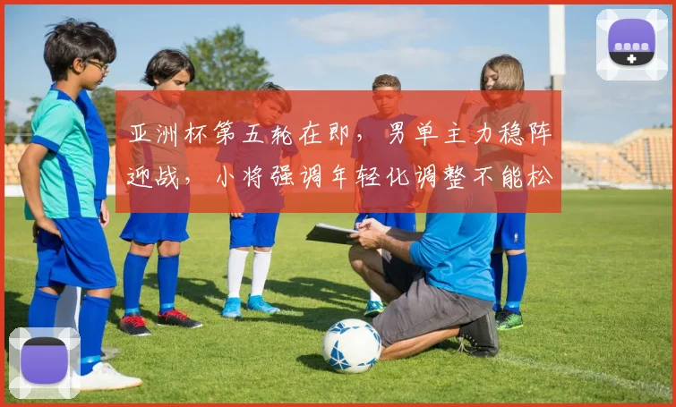 亚洲杯第五轮在即，男单主力稳阵迎战，小将强调年轻化调整不能松懈