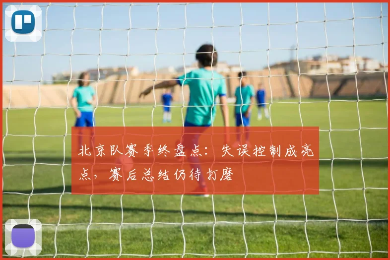 北京队赛季终盘点：失误控制成亮点，赛后总结仍待打磨