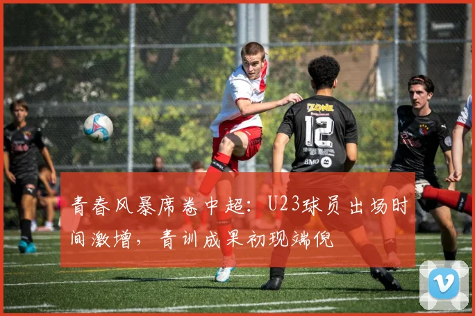 青春风暴席卷中超：U23球员出场时间激增，青训成果初现端倪