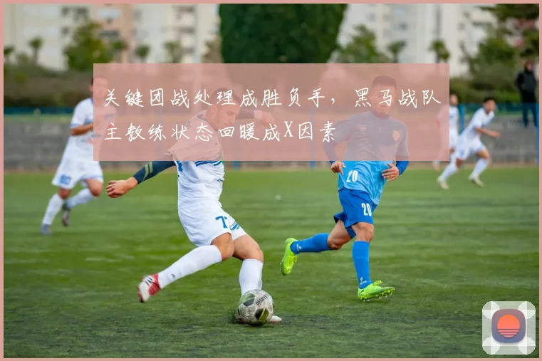 关键团战处理成胜负手，黑马战队主教练状态回暖成X因素