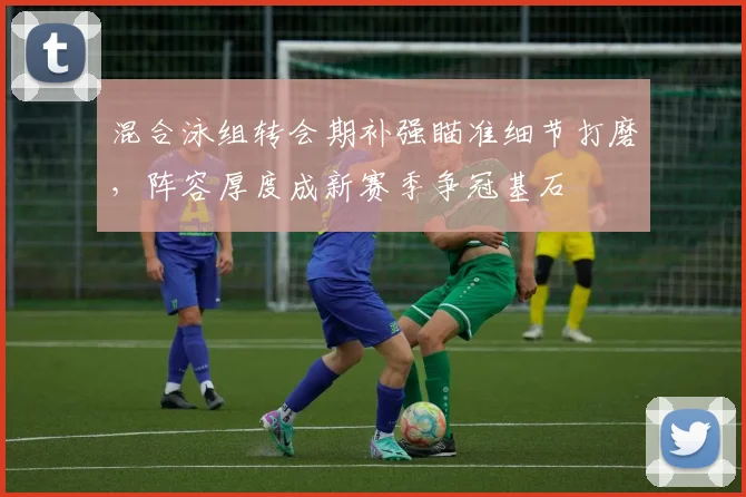 混合泳组转会期补强瞄准细节打磨，阵容厚度成新赛季争冠基石