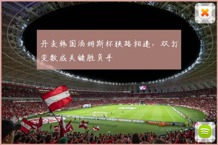 丹麦韩国汤姆斯杯狭路相逢，双打变数成关键胜负手