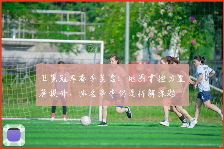 卫冕冠军赛季复盘：地图掌控力显著提升，排名争夺仍是待解课题