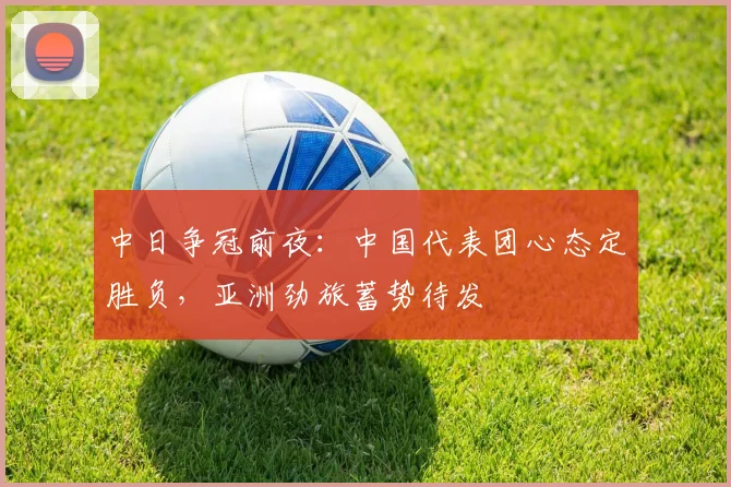 中日争冠前夜：中国代表团心态定胜负，亚洲劲旅蓄势待发
