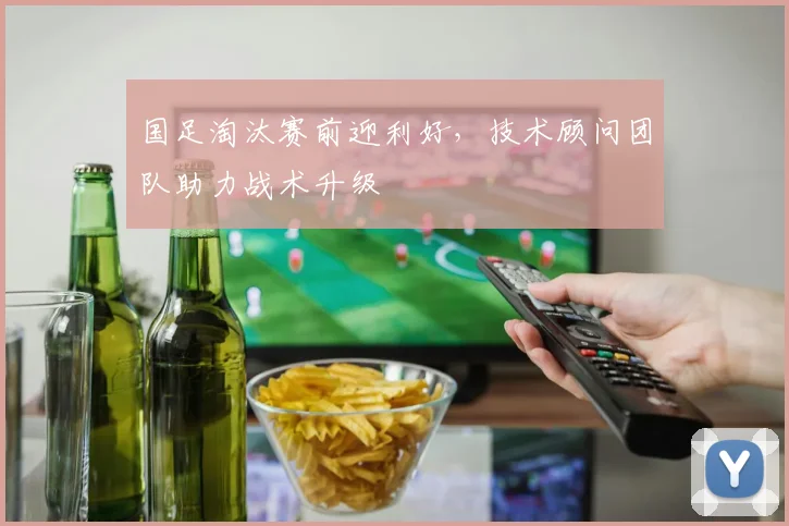 国足淘汰赛前迎利好，技术顾问团队助力战术升级