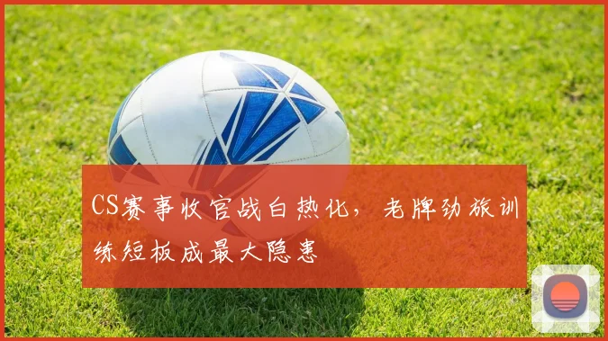CS赛事收官战白热化，老牌劲旅训练短板成最大隐患