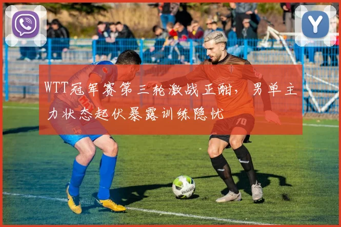 WTT冠军赛第三轮激战正酣，男单主力状态起伏暴露训练隐忧