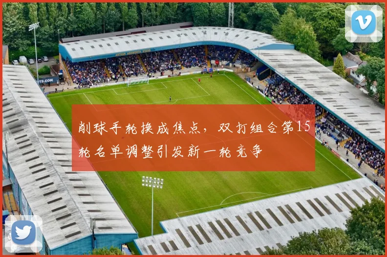 削球手轮换成焦点，双打组合第15轮名单调整引发新一轮竞争