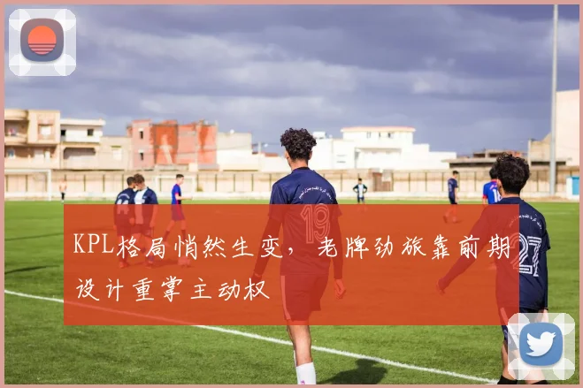 KPL格局悄然生变，老牌劲旅靠前期设计重掌主动权