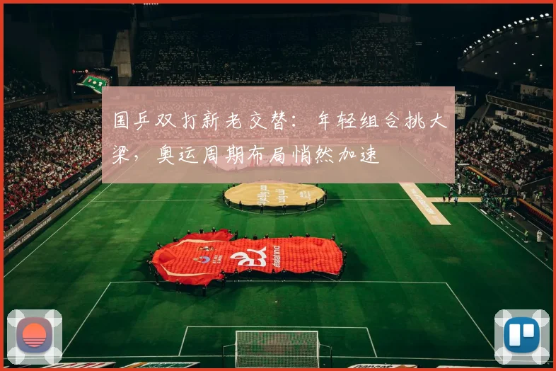 国乒双打新老交替：年轻组合挑大梁，奥运周期布局悄然加速