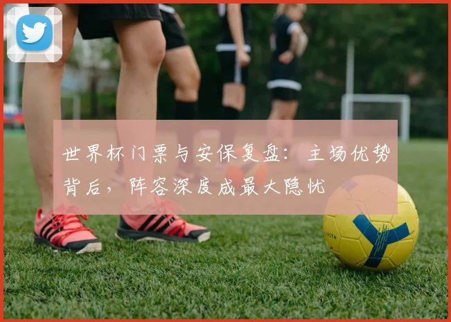 世界杯门票与安保复盘：主场优势背后，阵容深度成最大隐忧