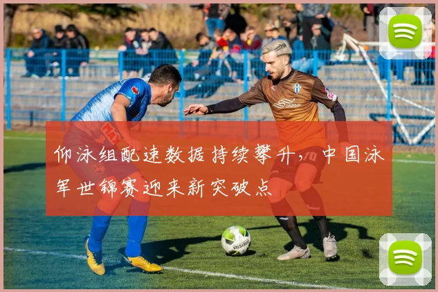 仰泳组配速数据持续攀升，中国泳军世锦赛迎来新突破点