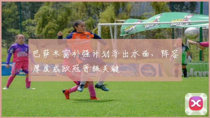 巴萨冬窗补强计划浮出水面，阵容厚度成欧冠晋级关键