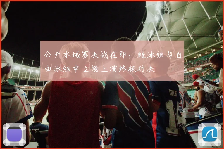 公开水域赛决战在即，蛙泳组与自由泳组中立场上演终极对决