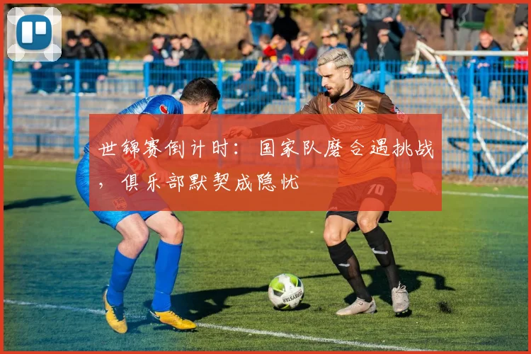 世锦赛倒计时：国家队磨合遇挑战，俱乐部默契成隐忧