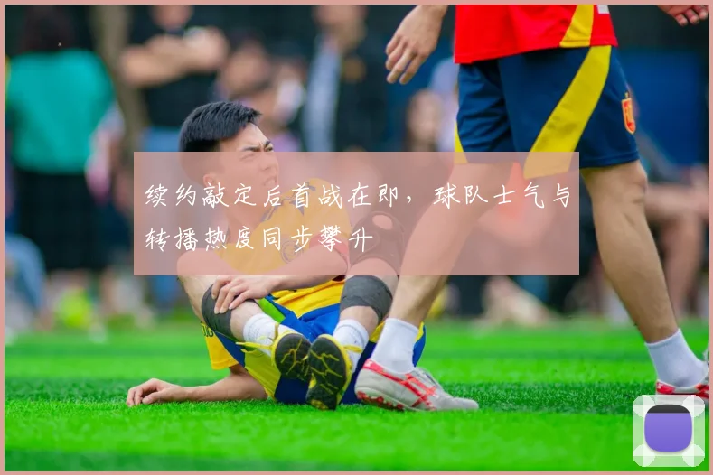 续约敲定后首战在即，球队士气与转播热度同步攀升