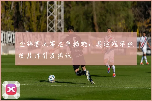 全锦赛决赛名单揭晓，奥运冠军教练挂帅引发热议