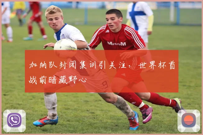 加纳队封闭集训引关注，世界杯首战前暗藏野心