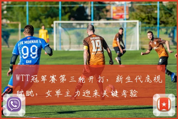 WTT冠军赛第三轮开打，新生代虎视眈眈，女单主力迎来关键考验