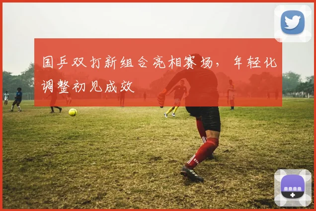 国乒双打新组合亮相赛场，年轻化调整初见成效
