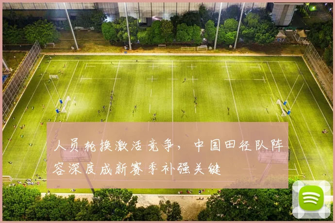 人员轮换激活竞争，中国田径队阵容深度成新赛季补强关键
