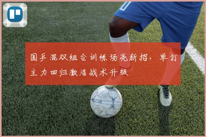 国乒混双组合训练场亮新招，单打主力回归激活战术升级