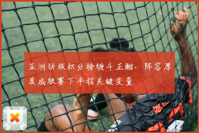 亚洲劲旅积分榜缠斗正酣，阵容厚度成联赛下半程关键变量