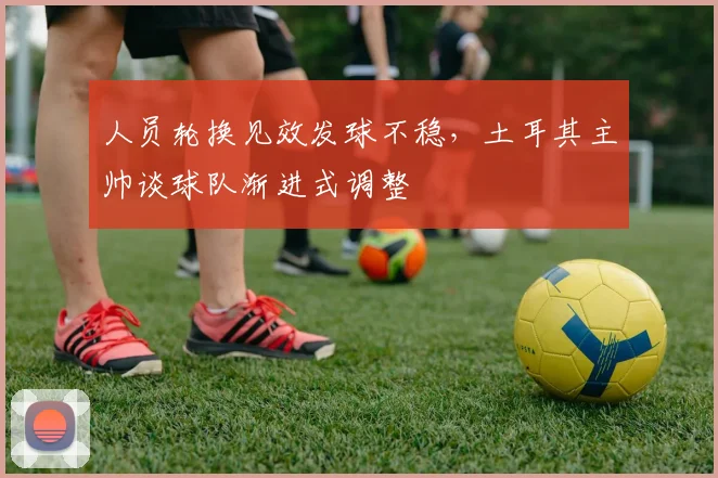 人员轮换见效发球不稳，土耳其主帅谈球队渐进式调整