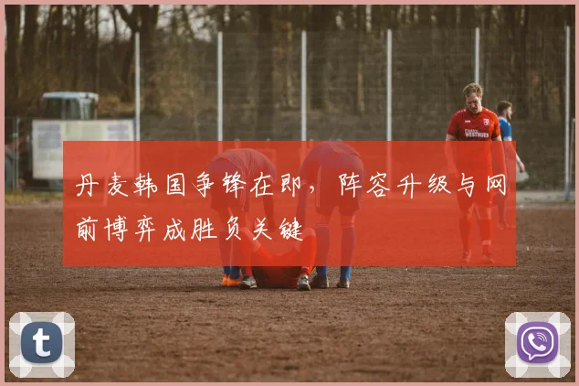 丹麦韩国争锋在即，阵容升级与网前博弈成胜负关键