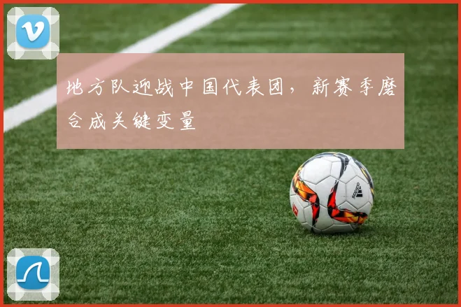 地方队迎战中国代表团，新赛季磨合成关键变量