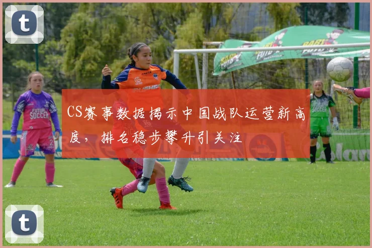 CS赛事数据揭示中国战队运营新高度，排名稳步攀升引关注