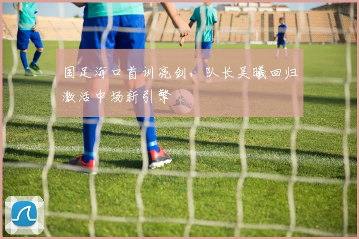 国足海口首训亮剑，队长吴曦回归激活中场新引擎