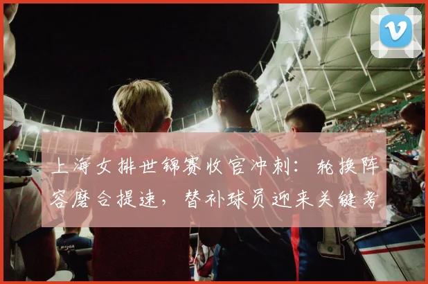 上海女排世锦赛收官冲刺：轮换阵容磨合提速，替补球员迎来关键考验