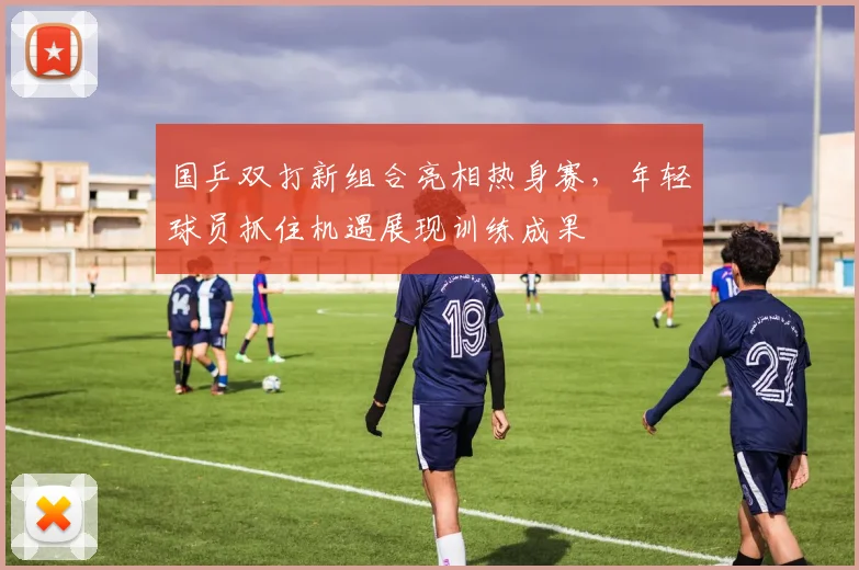 国乒双打新组合亮相热身赛，年轻球员抓住机遇展现训练成果
