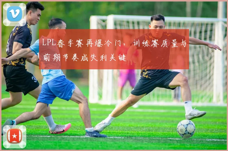 LPL春季赛再爆冷门，训练赛质量与前期节奏成失利关键