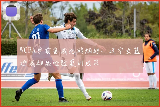 WCBA季前备战地硝烟起，辽宁女篮迎战雄鹿检验夏训成果