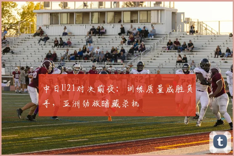 中日U21对决前夜：训练质量成胜负手，亚洲劲旅暗藏杀机