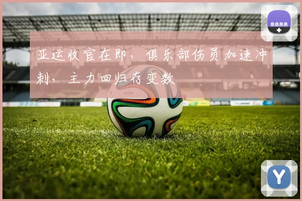 亚运收官在即，俱乐部伤员加速冲刺，主力回归存变数