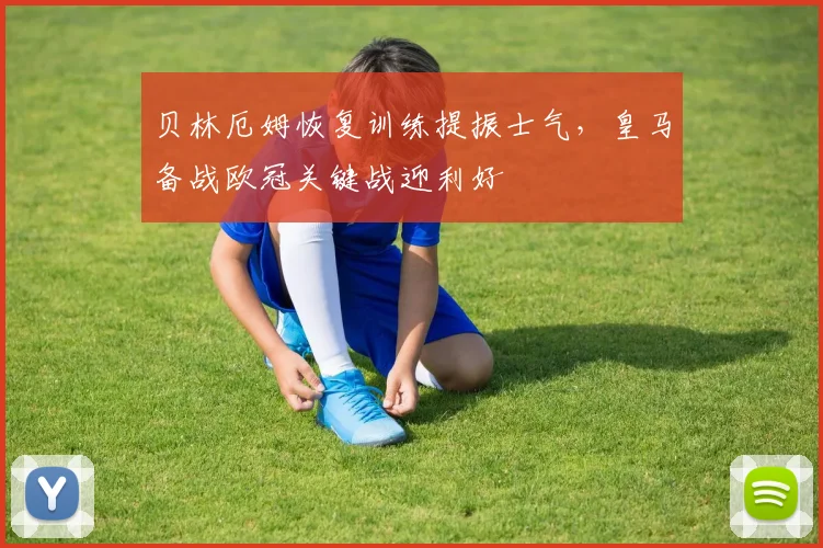 贝林厄姆恢复训练提振士气，皇马备战欧冠关键战迎利好