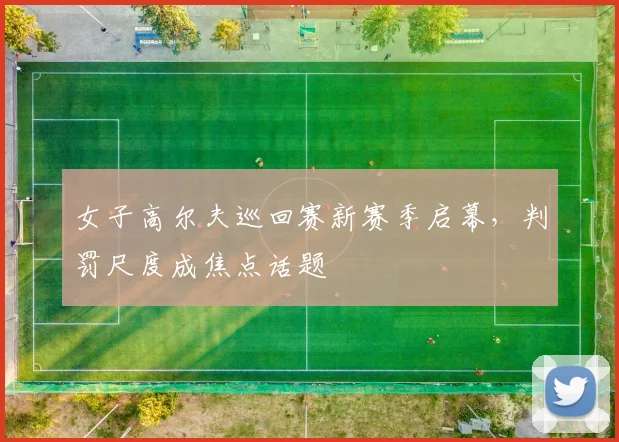 女子高尔夫巡回赛新赛季启幕，判罚尺度成焦点话题