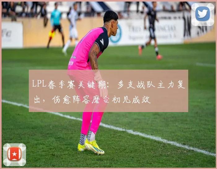 LPL春季赛关键期：多支战队主力复出，伤愈阵容磨合初见成效