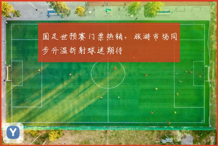 国足世预赛门票热销，旅游市场同步升温折射球迷期待