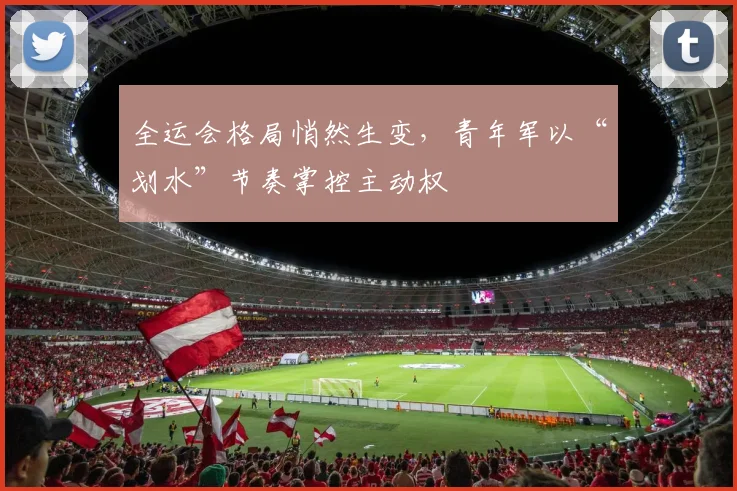 全运会格局悄然生变，青年军以“划水”节奏掌控主动权