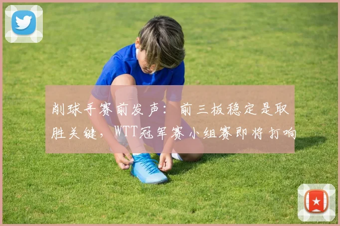 削球手赛前发声：前三板稳定是取胜关键，WTT冠军赛小组赛即将打响