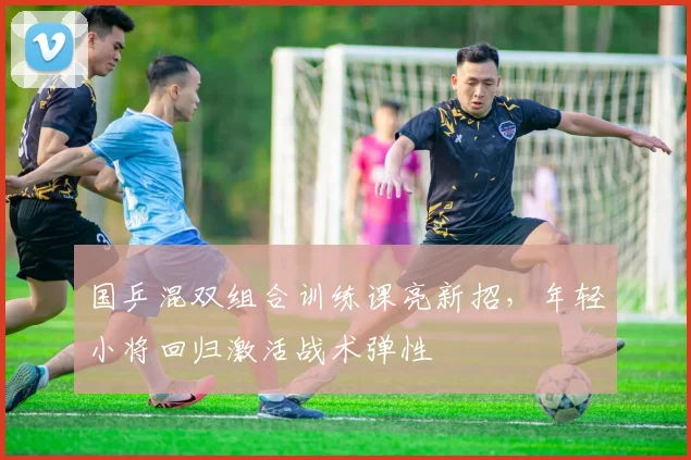国乒混双组合训练课亮新招，年轻小将回归激活战术弹性
